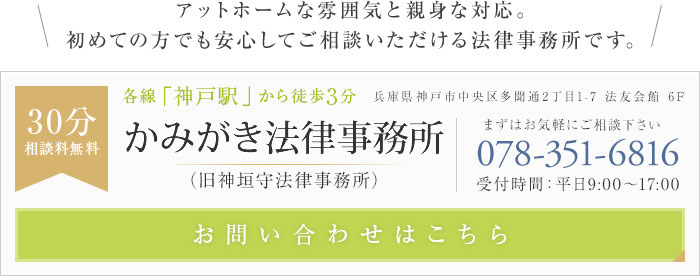 アットホームな雰囲気と親身な対応。初めての方でも安心してご相談いただける法律事務所です。こうべ法律事務所(旧神垣守法律事務所) 30分相談料無料 各線「神戸駅」から徒歩3分 兵庫県神戸市中央区多聞通2丁目1-7 法友会館 6F まずはお気軽にご相談下さい tel:078-351-6816 受付時間：平日9:00～17:00 お問い合わせはこちら