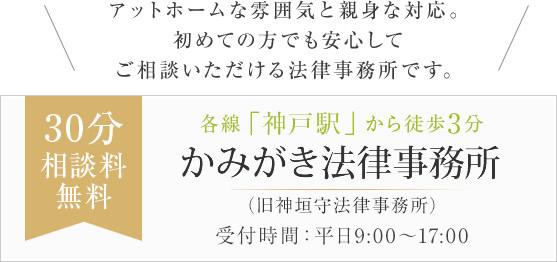 アットホームな雰囲気と親身な対応。初めての方でも安心してご相談いただける法律事務所です。こうべ法律事務所(旧神垣守法律事務所) 30分相談料無料 各線「神戸駅」から徒歩3分 兵庫県神戸市中央区多聞通2丁目1-7 法友会館 6F まずはお気軽にご相談下さい 受付時間：平日9:00～17:00